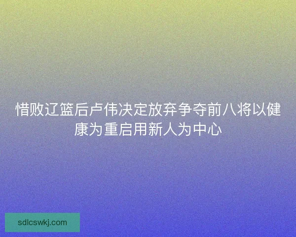 惜败辽篮后卢伟决定放弃争夺前八将以健康为重启用新人为中心