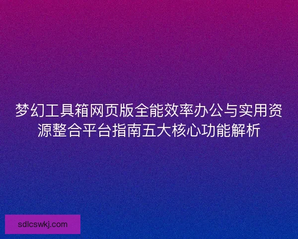 梦幻工具箱网页版全能效率办公与实用资源整合平台指南五大核心功能解析 梦幻工具箱网页版全能效率办公与实用资源整合平台指南五大核心功能解析