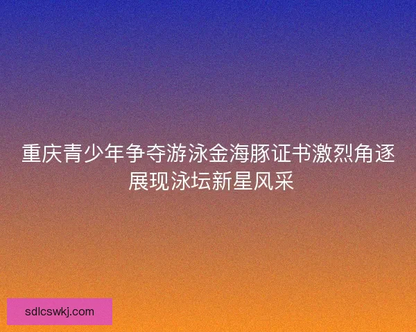 重庆青少年争夺游泳金海豚证书激烈角逐 展现泳坛新星风采 重庆青少年争夺游泳金海豚证书激烈角逐 展现泳坛新星风采