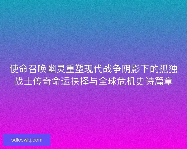 使命召唤幽灵重塑现代战争阴影下的孤独战士传奇命运抉择与全球危机史诗篇章