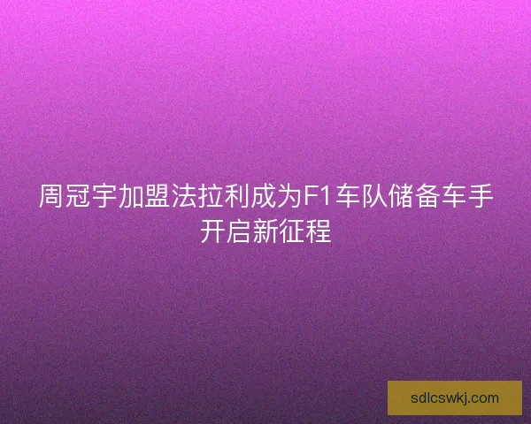 周冠宇加盟法拉利成为F1车队储备车手开启新征程