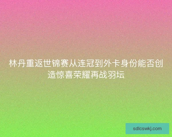 林丹重返世锦赛从连冠到外卡身份能否创造惊喜荣耀再战羽坛 林丹重返世锦赛从连冠到外卡身份能否创造惊喜荣耀再战羽坛