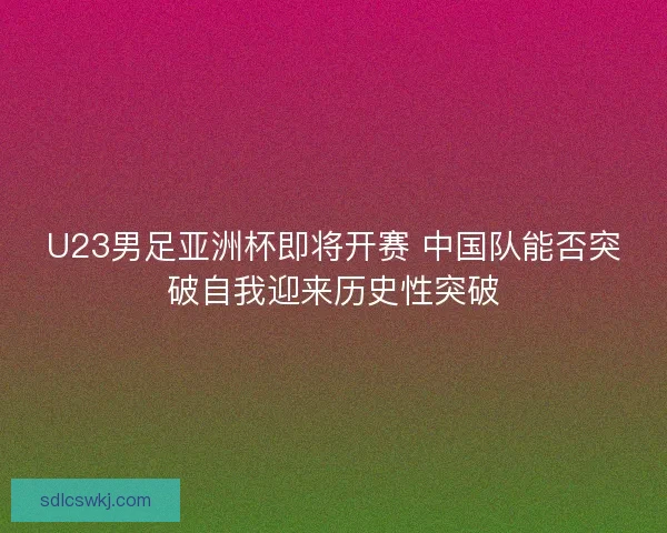 U23男足亚洲杯即将开赛 中国队能否突破自我迎来历史性突破 U23男足亚洲杯即将开赛 中国队能否突破自我迎来历史性突破
