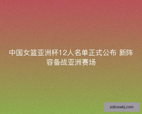 中国女篮亚洲杯12人名单正式公布 新阵容备战亚洲赛场 中国女篮亚洲杯12人名单正式公布 新阵容备战亚洲赛场