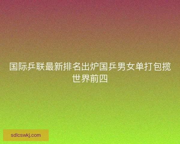 国际乒联最新排名出炉国乒男女单打包揽世界前四