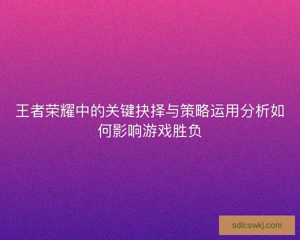 王者荣耀中的关键抉择与策略运用分析如何影响游戏胜负