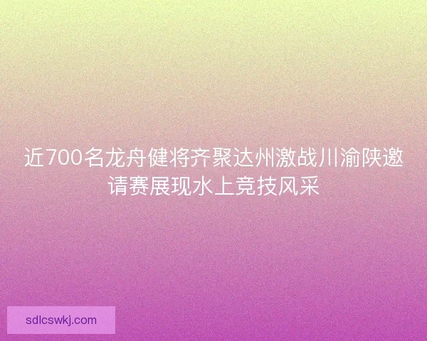 近700名龙舟健将齐聚达州激战川渝陕邀请赛展现水上竞技风采 近700名龙舟健将齐聚达州激战川渝陕邀请赛展现水上竞技风采