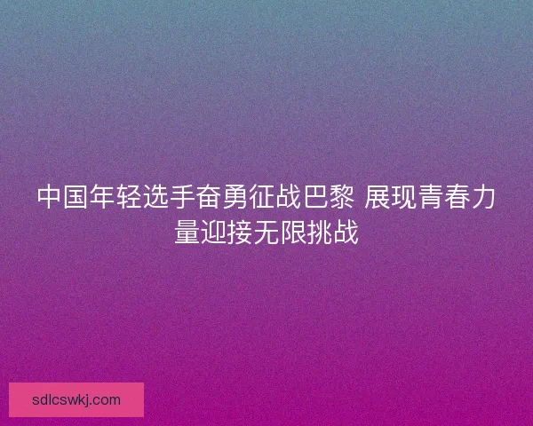 中国年轻选手奋勇征战巴黎 展现青春力量迎接无限挑战 中国年轻选手奋勇征战巴黎 展现青春力量迎接无限挑战
