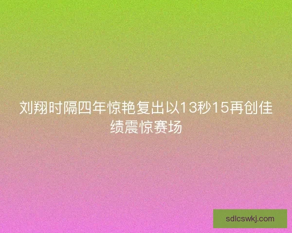 刘翔时隔四年惊艳复出以13秒15再创佳绩震惊赛场