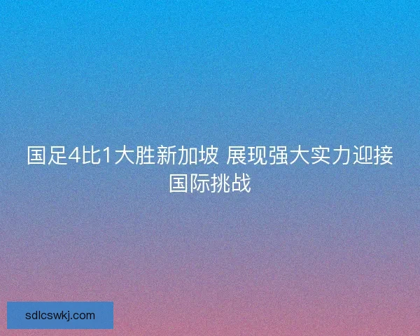 国足4比1大胜新加坡 展现强大实力迎接国际挑战 国足4比1大胜新加坡 展现强大实力迎接国际挑战