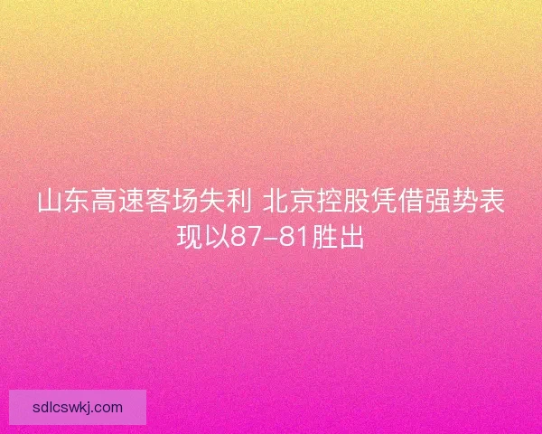 山东高速客场失利 北京控股凭借强势表现以87-81胜出 山东高速客场失利 北京控股凭借强势表现以87-81胜出