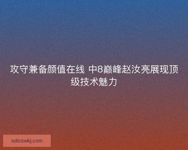 攻守兼备颜值在线 中8巅峰赵汝亮展现顶级技术魅力 攻守兼备颜值在线 中8巅峰赵汝亮展现顶级技术魅力