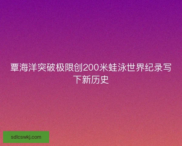 覃海洋突破极限创200米蛙泳世界纪录写下新历史 覃海洋突破极限创200米蛙泳世界纪录写下新历史