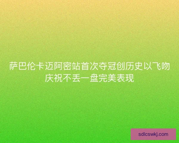 萨巴伦卡迈阿密站首次夺冠创历史以飞吻庆祝不丢一盘完美表现