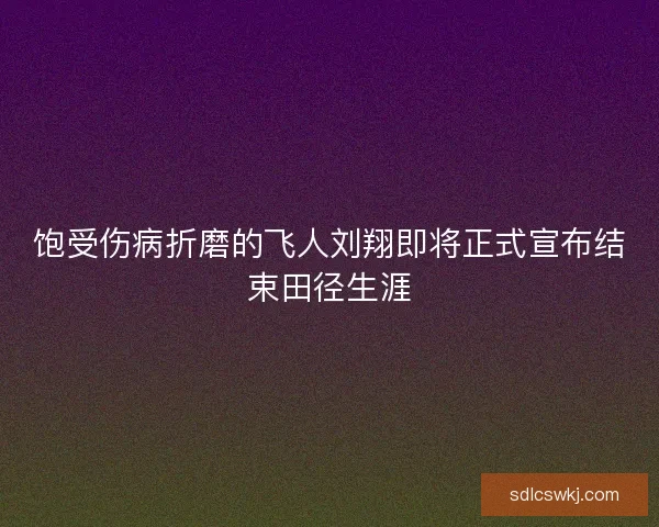 饱受伤病折磨的飞人刘翔即将正式宣布结束田径生涯