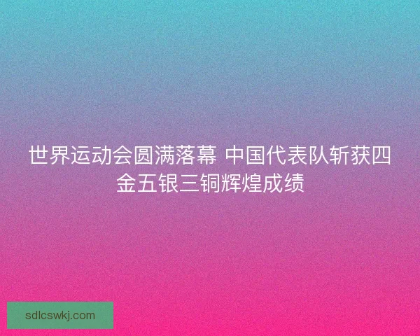 世界运动会圆满落幕 中国代表队斩获四金五银三铜辉煌成绩