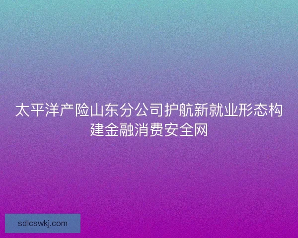 太平洋产险山东分公司护航新就业形态构建金融消费安全网 太平洋产险山东分公司护航新就业形态构建金融消费安全网