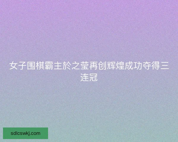 女子围棋霸主於之莹再创辉煌成功夺得三连冠