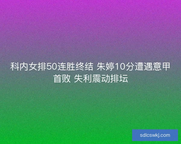 科内女排50连胜终结 朱婷10分遭遇意甲首败 失利震动排坛