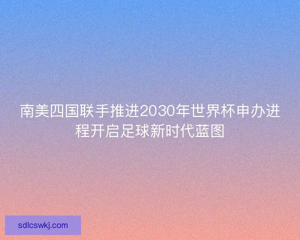 南美四国联手推进2030年世界杯申办进程开启足球新时代蓝图