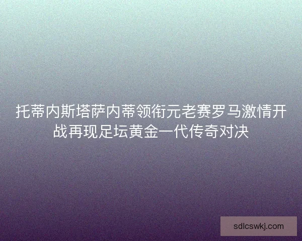 托蒂内斯塔萨内蒂领衔元老赛罗马激情开战再现足坛黄金一代传奇对决
