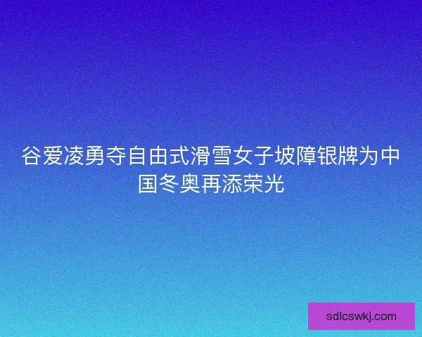 谷爱凌勇夺自由式滑雪女子坡障银牌为中国冬奥再添荣光