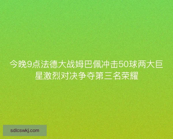 今晚9点法德大战姆巴佩冲击50球两大巨星激烈对决争夺第三名荣耀