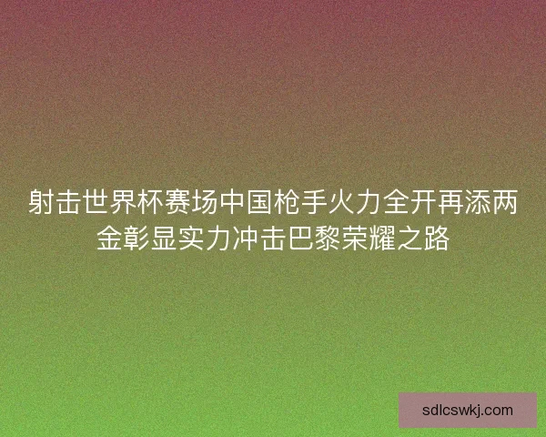 射击世界杯赛场中国枪手火力全开再添两金彰显实力冲击巴黎荣耀之路
