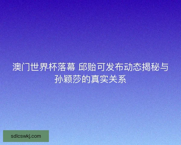 澳门世界杯落幕 邱贻可发布动态揭秘与孙颖莎的真实关系 澳门世界杯落幕 邱贻可发布动态揭秘与孙颖莎的真实关系