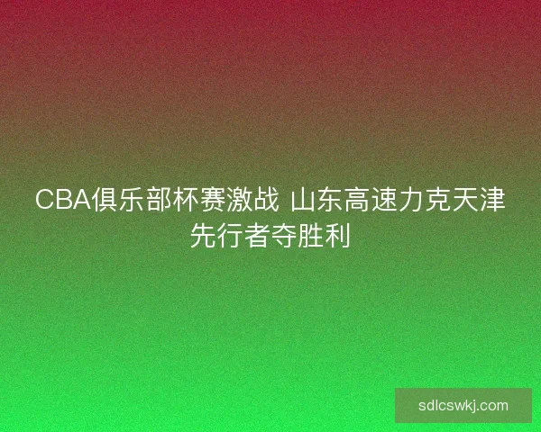 CBA俱乐部杯赛激战 山东高速力克天津先行者夺胜利 CBA俱乐部杯赛激战 山东高速力克天津先行者夺胜利